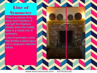 Line of
    Symmetry
•This is a picture of my
living room fireplace. If
you split the fireplace
directly down the middle,
there is a visible line of
symmetry.
•Line of symmetry- a line
that divides a plane figure
into 2 congruent reflected
halves.




                              3
 
