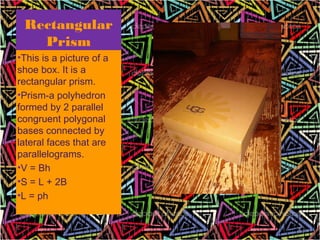 Rectangular
   Prism
•This is a picture of a
shoe box. It is a
rectangular prism.
•Prism-a polyhedron
formed by 2 parallel
congruent polygonal
bases connected by
lateral faces that are
parallelograms.
•V = Bh
•S = L + 2B
•L = ph


                          4
 