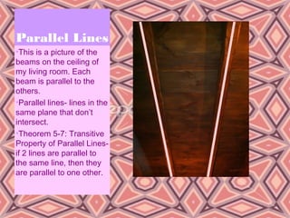 Parallel Lines
•This is a picture of the
beams on the ceiling of
my living room. Each
beam is parallel to the
others.
•Parallel lines- lines in the
same plane that don’t
intersect.
•Theorem 5-7: Transitive
Property of Parallel Lines-
if 2 lines are parallel to
the same line, then they
are parallel to one other.



                                5
 