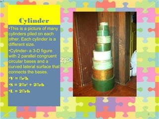 Cylinder
•This is a picture of many
cylinders piled on each
other. Each cylinder is a
different size.
•Cylinder- a 3-D figure
with 2 parallel congruent
circular bases and a
curved lateral surface that
connects the bases.
•V = Πr2h
•S = 2Πr2 + 2Πrh
•L = 2Πrh




                              6
 
