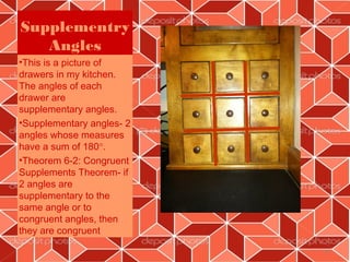 Supplementry
   Angles
•This is a picture of
drawers in my kitchen.
The angles of each
drawer are
supplementary angles.
•Supplementary angles- 2
angles whose measures
have a sum of 180°.
•Theorem 6-2: Congruent
Supplements Theorem- if
2 angles are
supplementary to the
same angle or to
congruent angles, then
they are congruent

                           8
 