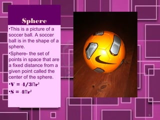 Sphere
•This is a picture of a
soccer ball. A soccer
ball is in the shape of a
sphere.
•Sphere- the set of
points in space that are
a fixed distance from a
given point called the
center of the sphere.
•V = 4/3Πr3
•S = 4Πr2



                            9
 