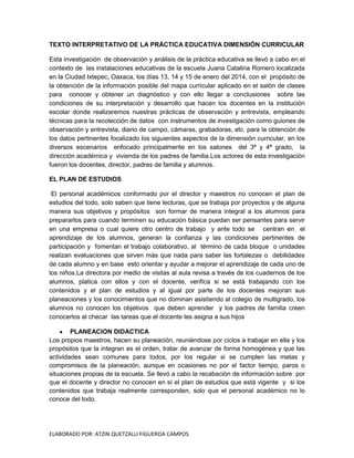 TEXTO INTERPRETATIVO DE LA PRÁCTICA EDUCATIVA DIMENSIÓN CURRICULAR
Esta investigación de observación y análisis de la práctica educativa se llevó a cabo en el
contexto de las instalaciones educativas de la escuela Juana Catalina Romero localizada
en la Ciudad Ixtepec, Oaxaca, los días 13, 14 y 15 de enero del 2014, con el propósito de
la obtención de la información posible del mapa curricular aplicado en el salón de clases
para conocer y obtener un diagnóstico y con ello llegar a conclusiones sobre las
condiciones de su interpretación y desarrollo que hacen los docentes en la institución
escolar donde realizaremos nuestras prácticas de observación y entrevista, empleando
técnicas para la recolección de datos con instrumentos de investigación como guiones de
observación y entrevista, diario de campo, cámaras, grabadoras, etc. para la obtención de
los datos pertinentes focalizado los siguientes aspectos de la dimensión curricular, en los
diversos escenarios enfocado principalmente en los salones del 3ª y 4ª grado, la
dirección académica y vivienda de los padres de familia.Los actores de esta investigación
fueron los docentes, director, padres de familia y alumnos.
EL PLAN DE ESTUDIOS
El personal académicos conformado por el director y maestros no conocen el plan de
estudios del todo, solo saben que tiene lecturas, que se trabaja por proyectos y de alguna
manera sus objetivos y propósitos son formar de manera integral a los alumnos para
prepararlos para cuando terminen su educación básica puedan ser pensantes para servir
en una empresa o cual quiere otro centro de trabajo y ante todo se centran en el
aprendizaje de los alumnos, generan la confianza y las condiciones pertinentes de
participación y fomentan el trabajo colaborativo, al término de cada bloque o unidades
realizan evaluaciones que sirven más que nada para saber las fortalezas o debilidades
de cada alumno y en base esto orientar y ayudar a mejorar el aprendizaje de cada uno de
los niños.La directora por medio de visitas al aula revisa a través de los cuadernos de los
alumnos, platica con ellos y con el docente, verifica si se está trabajando con los
contenidos y el plan de estudios y al igual por parte de los docentes mejoran sus
planeaciones y los conocimientos que no dominan asistiendo al colegio de multigrado, los
alumnos no conocen los objetivos que deben aprender y los padres de familia creen
conocerlos al checar las tareas que el docente les asigna a sus hijos
PLANEACION DIDACTICA
Los propios maestros, hacen su planeación, reuniéndose por ciclos a trabajar en ella y los
propósitos que la integran es el orden, tratar de avanzar de forma homogénea y que las
actividades sean comunes para todos, por los regular si se cumplen las metas y
compromisos de la planeación, aunque en ocasiones no por el factor tiempo, paros o
situaciones propias de la escuela. Se llevó a cabo la recabaciòn de información sobre por
que el docente y director no conocen en sí el plan de estudios que está vigente y si los
contenidos que trabaja realmente corresponden, solo que el personal académico no lo
conoce del todo.

ELABORADO POR: ATZIN QUETZALLI FIGUEROA CAMPOS

 