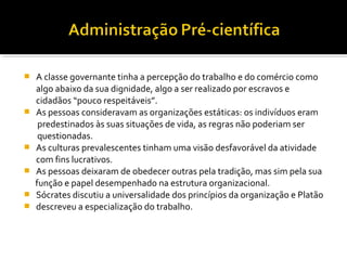  A classe governante tinha a percepção do trabalho e do comércio como
algo abaixo da sua dignidade, algo a ser realizado por escravos e
cidadãos “pouco respeitáveis”.
 As pessoas consideravam as organizações estáticas: os indivíduos eram
predestinados às suas situações de vida, as regras não poderiam ser
questionadas.
 As culturas prevalescentes tinham uma visão desfavorável da atividade
com fins lucrativos.
 As pessoas deixaram de obedecer outras pela tradição, mas sim pela sua
função e papel desempenhado na estrutura organizacional.
 Sócrates discutiu a universalidade dos princípios da organização e Platão
 descreveu a especialização do trabalho.
 