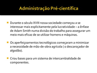  Durante o século XVIII nossa sociedade começou a se
interessar mais explicitamente pela lucratividade – a ênfase
de Adam Smith numa divisão do trabalho para assegurar um
meio mais eficaz de se utilizar homens e máquinas.
 Os aperfeiçoamentos tecnológicos começaram a minimizar
a necessidade de mão-de-obra agrícola ( o descaroçador de
algodão).
 Criou bases para um sistema de intercambialidade de
componentes.
 