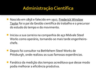  Nascido em 1856 e falecido em 1917, Frederick Winslow
Taylor foi o pai da Gestão científica do trabalho e o precursor
do estudo do tempo e do movimento.
 Iniciou a sua carreira na companhia de aço Midvale Steel
Works como operário, tornando-se mais tarde engenheiro-
chefe.
 Depois foi consultor na Bethlehem Steel Works de
Pittsburgh, onde realizou as suas famosas experiências.
 Fanático da medição dos tempos acreditava que desse modo
podia melhorar a eficiência produtiva.
 