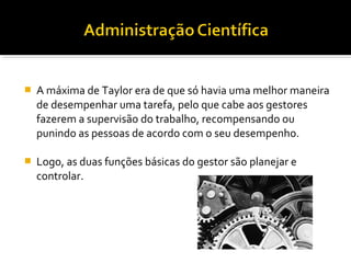  A máxima de Taylor era de que só havia uma melhor maneira
de desempenhar uma tarefa, pelo que cabe aos gestores
fazerem a supervisão do trabalho, recompensando ou
punindo as pessoas de acordo com o seu desempenho.
 Logo, as duas funções básicas do gestor são planejar e
controlar.
 
