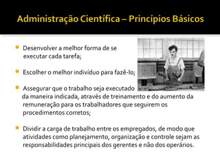  Desenvolver a melhor forma de se
executar cada tarefa;
 Escolher o melhor indivíduo para fazê-lo;
 Assegurar que o trabalho seja executado
da maneira indicada, através de treinamento e do aumento da
remuneração para os trabalhadores que seguirem os
procedimentos corretos;
 Dividir a carga de trabalho entre os empregados, de modo que
atividades como planejamento, organização e controle sejam as
responsabilidades principais dos gerentes e não dos operários.
 