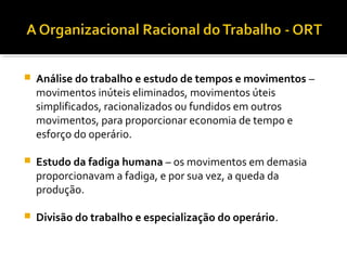  Análise do trabalho e estudo de tempos e movimentos –
movimentos inúteis eliminados, movimentos úteis
simplificados, racionalizados ou fundidos em outros
movimentos, para proporcionar economia de tempo e
esforço do operário.
 Estudo da fadiga humana – os movimentos em demasia
proporcionavam a fadiga, e por sua vez, a queda da
produção.
 Divisão do trabalho e especialização do operário.
 
