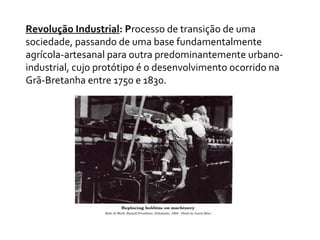 Revolução Industrial: Processo de transição de uma
sociedade, passando de uma base fundamentalmente
agrícola-artesanal para outra predominantemente urbano-
industrial, cujo protótipo é o desenvolvimento ocorrido na
Grã-Bretanha entre 1750 e 1830.
 