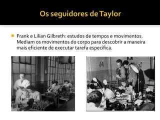  Frank e Lilian Gilbreth: estudos de tempos e movimentos.
Mediam os movimentos do corpo para descobrir a maneira
mais eficiente de executar tarefa específica.
 