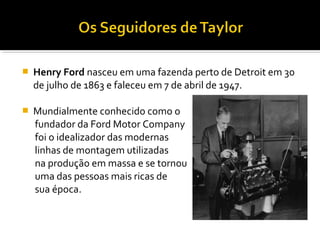  Henry Ford nasceu em uma fazenda perto de Detroit em 30
de julho de 1863 e faleceu em 7 de abril de 1947.
 Mundialmente conhecido como o
fundador da Ford Motor Company
foi o idealizador das modernas
linhas de montagem utilizadas
na produção em massa e se tornou
uma das pessoas mais ricas de
sua época.
 