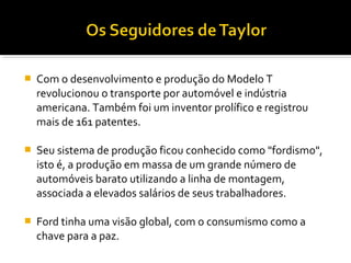  Com o desenvolvimento e produção do Modelo T
revolucionou o transporte por automóvel e indústria
americana. Também foi um inventor prolífico e registrou
mais de 161 patentes.
 Seu sistema de produção ficou conhecido como "fordismo",
isto é, a produção em massa de um grande número de
automóveis barato utilizando a linha de montagem,
associada a elevados salários de seus trabalhadores.
 Ford tinha uma visão global, com o consumismo como a
chave para a paz.
 