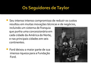  Seu intenso intenso compromisso de reduzir os custos
resultou em muitas inovações técnicas e de negócios,
incluindo um sistema de franquia
que punha uma concessionária em
cada cidade da América do Norte,
e nas principais cidades em seis
continentes.
 Ford deixou a maior parte de sua
imensa riqueza para a Fundação
Ford.
 