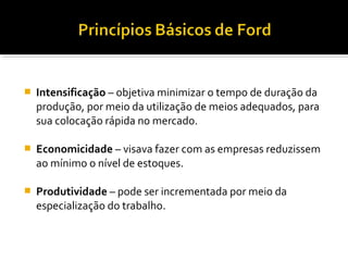  Intensificação – objetiva minimizar o tempo de duração da
produção, por meio da utilização de meios adequados, para
sua colocação rápida no mercado.
 Economicidade – visava fazer com as empresas reduzissem
ao mínimo o nível de estoques.
 Produtividade – pode ser incrementada por meio da
especialização do trabalho.
 