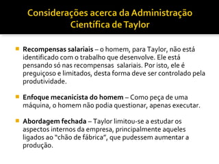  Recompensas salariais – o homem, para Taylor, não está
identificado com o trabalho que desenvolve. Ele está
pensando só nas recompensas salariais. Por isto, ele é
preguiçoso e limitados, desta forma deve ser controlado pela
produtividade.
 Enfoque mecanicista do homem – Como peça de uma
máquina, o homem não podia questionar, apenas executar.
 Abordagem fechada – Taylor limitou-se a estudar os
aspectos internos da empresa, principalmente aqueles
ligados ao “chão de fábrica”, que pudessem aumentar a
produção.
 