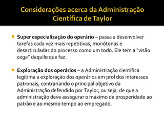  Super especialização do operário – passa a desenvolver
tarefas cada vez mais repetitivas, monótonas e
desarticuladas do processo como um todo. Ele tem a “visão
cega” daquilo que faz.
 Exploração dos operários – a Administração científica
legitima a exploração dos operários em prol dos interesses
patronais, contrariando o principal objetivo da
Administração defendido por Taylor, ou seja, de que a
administração deve assegurar o máximo de prosperidade ao
patrão e ao mesmo tempo ao empregado.
 
