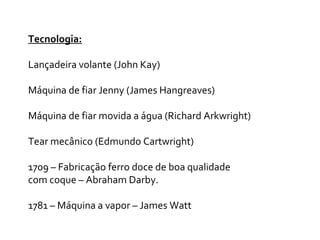 Tecnologia:
Lançadeira volante (John Kay)
Máquina de fiar Jenny (James Hangreaves)
Máquina de fiar movida a água (Richard Arkwright)
Tear mecânico (Edmundo Cartwright)
1709 – Fabricação ferro doce de boa qualidade
com coque – Abraham Darby.
1781 – Máquina a vapor – James Watt
 