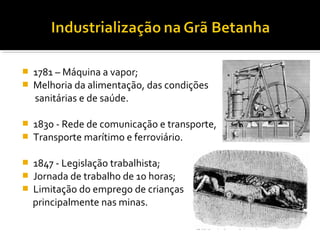  1781 – Máquina a vapor;
 Melhoria da alimentação, das condições
sanitárias e de saúde.
 1830 - Rede de comunicação e transporte,
 Transporte marítimo e ferroviário.
 1847 - Legislação trabalhista;
 Jornada de trabalho de 10 horas;
 Limitação do emprego de crianças
principalmente nas minas.
 