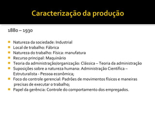 1880 – 1930
 Natureza da sociedade: Industrial
 Local de trabalho: Fábrica
 Natureza do trabalho: Física: manufatura
 Recurso principal: Maquinário
 Teoria da administração/organização: Clássica – Teoria da administração
 Suposições sobre a natureza humana: Administração Científica –
Estruturalista - Pessoa econômica;
 Foco do controle gerencial: Padrões de movimentos físicos e maneiras
precisas de executar o trabalho;
 Papel da gerência: Controle do comportamento dos empregados.
 