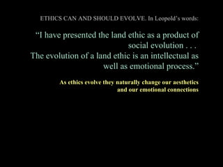ETHICS CAN AND SHOULD EVOLVE. In Leopold ’s words: “ I have presented the land ethic as a product of social evolution . . ...