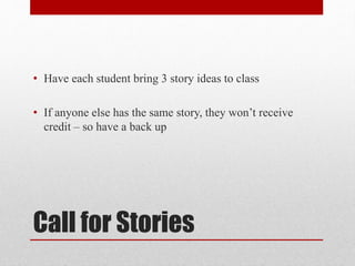 Call for Stories
• Have each student bring 3 story ideas to class
• If anyone else has the same story, they won’t receive
credit – so have a back up
 