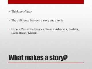 What makes a story?
• Think timeliness
• The difference between a story and a topic
• Events, Press Conferences, Trends, Advances, Profiles,
Look-Backs, Kickers
 