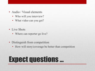 Expect questions …
• Audio / Visual elements
• Who will you interview?
• What video can you get?
• Live Shots
• Where can reporter go live?
• Distinguish from competition
• How will story/coverage be better than competition
 