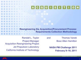 Reengineering the Acquisition/Procurement Process:  Requirements Collection Methodology,[object Object],and                  Thomas Vanek,[object Object],    Booz Allen Hamilton,[object Object],NASA PM Challenge 2011,[object Object],    February 9–10, 2011,[object Object], Randall L. Taylor,[object Object],    Project ManagerAcquisition Reengineering Project,[object Object],    Jet Propulsion Laboratory,[object Object],    California Institute of Technology,[object Object],Copyright © 2010. All rights reserved.,[object Object]