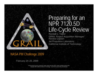 Preparing for an
                                                              NPR 7120.5D
                                                              Life-Cycle Review
                                                              Randall L. Taylor
                                                              GRAIL Project Acquisition Manager/
                                                              Review Captain
                                                              Jet Propulsion Laboratory
                                                              California Institute of Technology



NASA PM Challenge 2009
   February 24–25, 2009
             This document has been reviewed for export control and it does NOT contain controlled technical data.
                  Copyright 2009 California Institute of Technology . Government sponsorship acknowledged.
 