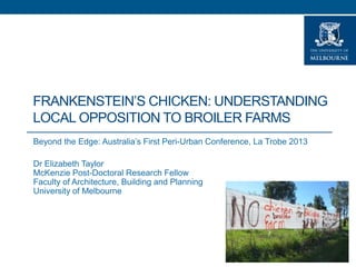 FRANKENSTEIN’S CHICKEN: UNDERSTANDING
LOCAL OPPOSITION TO BROILER FARMS
Beyond the Edge: Australia’s First Peri-Urban Conference, La Trobe 2013
Dr Elizabeth Taylor
McKenzie Post-Doctoral Research Fellow
Faculty of Architecture, Building and Planning
University of Melbourne

 