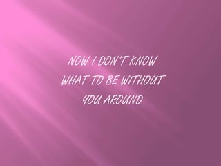 NOW I DON’T KNOW
WHAT TO BE WITHOUT
YOU AROUND
 