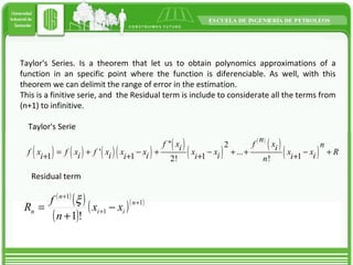Taylor's Series. Is a theorem that let us to obtain polynomics approximations of a function in an specific point where the function is diferenciable. As well, with this theorem we can delimit the range of error in the estimation. This is a finitive serie, and the Residual term is include to considerate all the terms from (n+1) to infinitive. Taylor's Serie Residual term