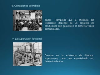 7. La supervisión funcional
6. Condiciones de trabajo
Taylor comprobó que la eficiencia del
trabajador, depende de un conjunto de
condiciones que garanticen el bienestar físico
del trabajador.
Consiste en la existencia de diversos
supervisores, cada uno especializado en
determinada área.
 