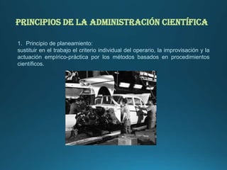 PRINCIPIOS DE LA ADMINISTRACIÓN CIENTÍFICA
1. Principio de planeamiento:
sustituir en el trabajo el criterio individual del operario, la improvisación y la
actuación empírico-práctica por los métodos basados en procedimientos
científicos.
 