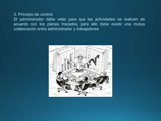 3. Principio de control:
El administrador debe velar para que las actividades se realicen de
acuerdo con los planes trazados, para ello debe existir una mutua
colaboración entre administrador y trabajadores
 