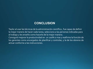 CONCLUSION
Taylor al usar las técnicas de la administración científica , fue capaz de definir
la mejor manera de hacer cada tarea, selecciono a las personas indicadas para
el trabajo y les enseño como hacerlo de la mejor manera.
Consiguió mejorar la productividad en un 200% o mas y reafirmo la función de
los gerentes como encargados de planificar y controlar, y la de los obreros de
actuar conforme a las instrucciones.
 