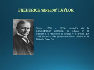 Frederick Winslow Taylor
Taylor (1856 – 1915) fundador de la
administración científica, se educó en la
disciplina, la devoción al trabajo y al ahorro. En
1878 inició su vida profesional como obrero en la
Midvale Steel Co.
 