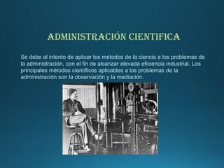ADMINISTRACIÓN CIENTIFICA
Se debe al intento de aplicar los métodos de la ciencia a los problemas de
la administración, con el fin de alcanzar elevada eficiencia industrial. Los
principales métodos científicos aplicables a los problemas de la
administración son la observación y la mediación.
 