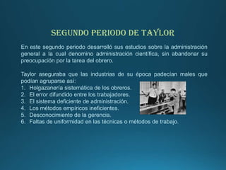 SEGUNDO PERIODO DE TAYLOR
En este segundo periodo desarrolló sus estudios sobre la administración
general a la cual denomino administración científica, sin abandonar su
preocupación por la tarea del obrero.
Taylor aseguraba que las industrias de su época padecían males que
podían agruparse así:
1. Holgazanería sistemática de los obreros.
2. El error difundido entre los trabajadores.
3. El sistema deficiente de administración.
4. Los métodos empíricos ineficientes.
5. Desconocimiento de la gerencia.
6. Faltas de uniformidad en las técnicas o métodos de trabajo.
 