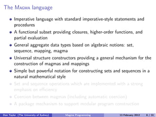 The MAGMA language
Imperative language with standard imperative-style statements and
procedures
A functional subset providing closures, higher-order functions, and
partial evaluation
General aggregate data types based on algebraic notions: set,
sequence, mapping, magma
Universal structure constructors providing a general mechanism for the
construction of magmas and mappings
Simple but powerful notation for constructing sets and sequences in a
natural mathematical style
Set and sequence operations which are implemented with a strong
emphasis on eﬃciency
Coercion between magmas (including automatic coercion)
A package mechanism to support modular program construction
Don Taylor (The University of Sydney) Magma Programming 13 February 2012 6 / 31
 