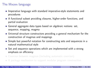 The MAGMA language
Imperative language with standard imperative-style statements and
procedures
A functional subset providing closures, higher-order functions, and
partial evaluation
General aggregate data types based on algebraic notions: set,
sequence, mapping, magma
Universal structure constructors providing a general mechanism for the
construction of magmas and mappings
Simple but powerful notation for constructing sets and sequences in a
natural mathematical style
Set and sequence operations which are implemented with a strong
emphasis on eﬃciency
Coercion between magmas (including automatic coercion)
A package mechanism to support modular program construction
Don Taylor (The University of Sydney) Magma Programming 13 February 2012 6 / 31
 