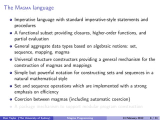 The MAGMA language
Imperative language with standard imperative-style statements and
procedures
A functional subset providing closures, higher-order functions, and
partial evaluation
General aggregate data types based on algebraic notions: set,
sequence, mapping, magma
Universal structure constructors providing a general mechanism for the
construction of magmas and mappings
Simple but powerful notation for constructing sets and sequences in a
natural mathematical style
Set and sequence operations which are implemented with a strong
emphasis on eﬃciency
Coercion between magmas (including automatic coercion)
A package mechanism to support modular program construction
Don Taylor (The University of Sydney) Magma Programming 13 February 2012 6 / 31
 