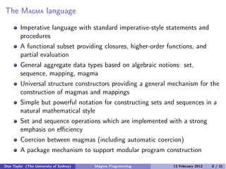 The MAGMA language
Imperative language with standard imperative-style statements and
procedures
A functional subset providing closures, higher-order functions, and
partial evaluation
General aggregate data types based on algebraic notions: set,
sequence, mapping, magma
Universal structure constructors providing a general mechanism for the
construction of magmas and mappings
Simple but powerful notation for constructing sets and sequences in a
natural mathematical style
Set and sequence operations which are implemented with a strong
emphasis on eﬃciency
Coercion between magmas (including automatic coercion)
A package mechanism to support modular program construction
Don Taylor (The University of Sydney) Magma Programming 13 February 2012 6 / 31
 