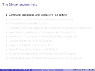 The MAGMA environment
Command completion and interactive line editing
History system with recall and editing of previous lines
A hierarchical online help facility
Packages containing user-defined intrinsics with automatic compilation
Environment variables for configuring style of output, etc.
Get/set functions and procedures for configuring style, etc.
Verbose options for built-in functions
Logging of output, redirection of I/O
Special file type for fully-featured file I/O
Ability to execute system commands from within Magma
Input/output pipes for communication with external programs
Don Taylor (The University of Sydney) Magma Programming 13 February 2012 7 / 31
 