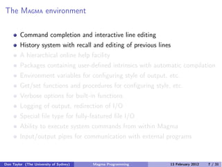 The MAGMA environment
Command completion and interactive line editing
History system with recall and editing of previous lines
A hierarchical online help facility
Packages containing user-defined intrinsics with automatic compilation
Environment variables for configuring style of output, etc.
Get/set functions and procedures for configuring style, etc.
Verbose options for built-in functions
Logging of output, redirection of I/O
Special file type for fully-featured file I/O
Ability to execute system commands from within Magma
Input/output pipes for communication with external programs
Don Taylor (The University of Sydney) Magma Programming 13 February 2012 7 / 31
 