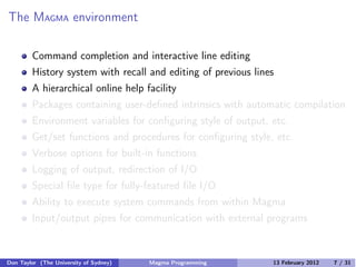 The MAGMA environment
Command completion and interactive line editing
History system with recall and editing of previous lines
A hierarchical online help facility
Packages containing user-defined intrinsics with automatic compilation
Environment variables for configuring style of output, etc.
Get/set functions and procedures for configuring style, etc.
Verbose options for built-in functions
Logging of output, redirection of I/O
Special file type for fully-featured file I/O
Ability to execute system commands from within Magma
Input/output pipes for communication with external programs
Don Taylor (The University of Sydney) Magma Programming 13 February 2012 7 / 31
 