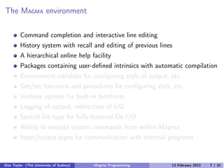 The MAGMA environment
Command completion and interactive line editing
History system with recall and editing of previous lines
A hierarchical online help facility
Packages containing user-defined intrinsics with automatic compilation
Environment variables for configuring style of output, etc.
Get/set functions and procedures for configuring style, etc.
Verbose options for built-in functions
Logging of output, redirection of I/O
Special file type for fully-featured file I/O
Ability to execute system commands from within Magma
Input/output pipes for communication with external programs
Don Taylor (The University of Sydney) Magma Programming 13 February 2012 7 / 31
 