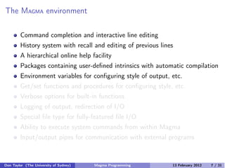 The MAGMA environment
Command completion and interactive line editing
History system with recall and editing of previous lines
A hierarchical online help facility
Packages containing user-defined intrinsics with automatic compilation
Environment variables for configuring style of output, etc.
Get/set functions and procedures for configuring style, etc.
Verbose options for built-in functions
Logging of output, redirection of I/O
Special file type for fully-featured file I/O
Ability to execute system commands from within Magma
Input/output pipes for communication with external programs
Don Taylor (The University of Sydney) Magma Programming 13 February 2012 7 / 31
 