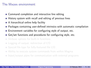 The MAGMA environment
Command completion and interactive line editing
History system with recall and editing of previous lines
A hierarchical online help facility
Packages containing user-defined intrinsics with automatic compilation
Environment variables for configuring style of output, etc.
Get/set functions and procedures for configuring style, etc.
Verbose options for built-in functions
Logging of output, redirection of I/O
Special file type for fully-featured file I/O
Ability to execute system commands from within Magma
Input/output pipes for communication with external programs
Don Taylor (The University of Sydney) Magma Programming 13 February 2012 7 / 31
 